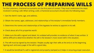 THE PROCESS OF PREPARING WILLS
For the customers, chartered accountants are the first point of contact. They must understand the steps
involved in writing a will. When writing a will, a Chartered accountant should take the following steps:
1- Get the client's name, age, and address.
2- Obtain the names, ages, addresses, and relationships of the testator's immediate family members.
3- Determine the names and relationships of the legatees he wishes to appoint in his will.
4- Check about all of his properties worth.
5- Make sure the will is signed and dated. An undated will provides no evidence of when it was written. It
will be difficult to determine whether the will is the testator's most recent will in this situation.
6- The will must be signed by the testator. People usually sign their wills at the end or at the beginning.
Signing each and every page of the will is a good idea.
7- It would be beneficial if a will is registered and properly stamped as it helps in ensuring proper execution.
 