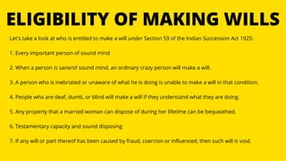 ELIGIBILITY OF MAKING WILLS
Let's take a look at who is entitled to make a will under Section 59 of the Indian Succession Act 1925:
1. Every important person of sound mind
2. When a person is sane/of sound mind, an ordinary crazy person will make a will.
3. A person who is inebriated or unaware of what he is doing is unable to make a will in that condition.
4. People who are deaf, dumb, or blind will make a will if they understand what they are doing.
5. Any property that a married woman can dispose of during her lifetime can be bequeathed.
6. Testamentary capacity and sound disposing
7. If any will or part thereof has been caused by fraud, coercion or influenced, then such will is void.
 