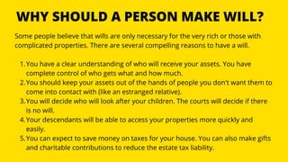 WHY SHOULD A PERSON MAKE WILL?
You have a clear understanding of who will receive your assets. You have
complete control of who gets what and how much.
You should keep your assets out of the hands of people you don't want them to
come into contact with (like an estranged relative).
You will decide who will look after your children. The courts will decide if there
is no will.
Your descendants will be able to access your properties more quickly and
easily.
You can expect to save money on taxes for your house. You can also make gifts
and charitable contributions to reduce the estate tax liability.
Some people believe that wills are only necessary for the very rich or those with
complicated properties. There are several compelling reasons to have a will.
1.
2.
3.
4.
5.
 