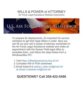 WILLS & POWER of ATTORNEY
Air Force Legal Assistance Website Instructions
To prepare for deployments, it's important for service
members to get their legal affairs in order. Now you
can fill out your will or power of attorney worksheet on
the Air Force Legal Assistance website and make an
appointment with the Gowen Field legal office to
complete them. Just follow the steps below from a
Windows/Mac PC:
1. Visit https://aflegalassistance.law.af.mil
2. Complete Will or POA worksheet
3. Email ticket # to alisha.c.allen.mil@mail.mil
or derek.f.sobieski.mil@mail.mil
QUESTIONS? Call 208-422-5466
	
  
 