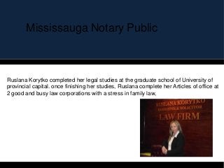 Mississauga Notary Public
Ruslana Korytko completed her legal studies at the graduate school of University of
provincial capital. once finishing her studies, Ruslana complete her Articles of office at
2 good and busy law corporations with a stress in family law,
 