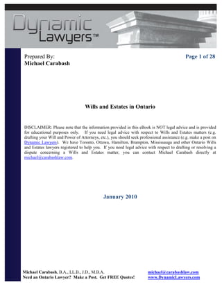 Prepared By:                                                                                Page 1 of 28
Michael Carabash




                                  Wills and Estates in Ontario


DISCLAIMER: Please note that the information provided in this eBook is NOT legal advice and is provided
for educational purposes only. If you need legal advice with respect to Wills and Estates matters (e.g.
drafting your Will and Power of Attorneys, etc.), you should seek professional assistance (e.g. make a post on
Dynamic Lawyers). We have Toronto, Ottawa, Hamilton, Brampton, Mississauga and other Ontario Wills
and Estates lawyers registered to help you. If you need legal advice with respect to drafting or resolving a
dispute concerning a Wills and Estates matter, you can contact Michael Carabash directly at
michael@carabashlaw.com.




                                             January 2010




Michael Carabash, B.A., LL.B., J.D., M.B.A.                           michael@carabashlaw.com
Need an Ontario Lawyer? Make a Post. Get FREE Quotes!                 www.DynamicLawyers.com
 