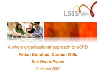 A whole organisational approach to eCPD Fintan Donohue, Carmen Wills Sue Owen-Evans 4 th  March 2009 