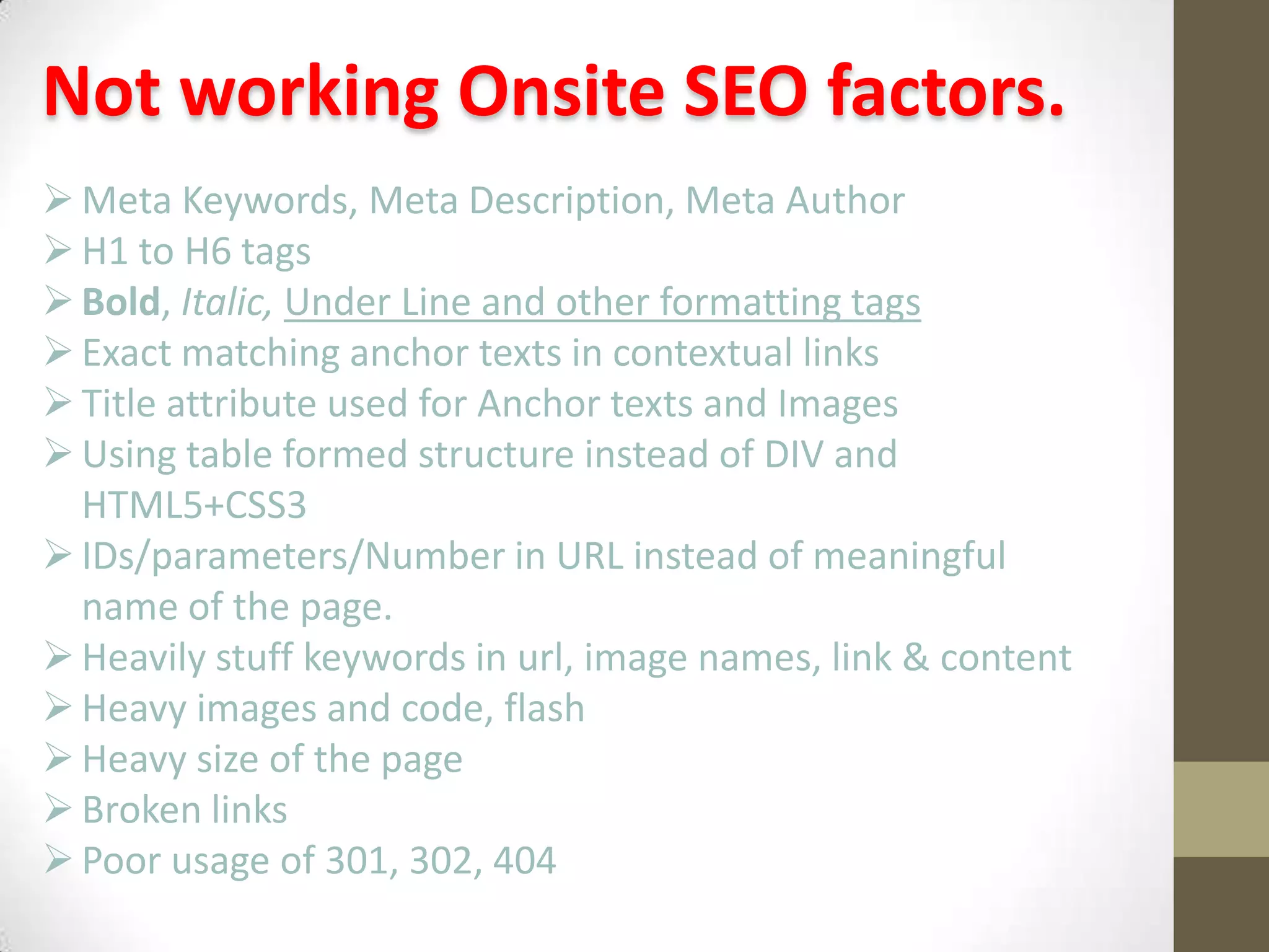 Not working Onsite SEO factors.
 Meta Keywords, Meta Description, Meta Author
 H1 to H6 tags
 Bold, Italic, Under Line and other formatting tags
 Exact matching anchor texts in contextual links
 Title attribute used for Anchor texts and Images
 Using table formed structure instead of DIV and
HTML5+CSS3
 IDs/parameters/Number in URL instead of meaningful
name of the page.
 Heavily stuff keywords in url, image names, link & content
 Heavy images and code, flash
 Heavy size of the page
 Broken links
 Poor usage of 301, 302, 404

 