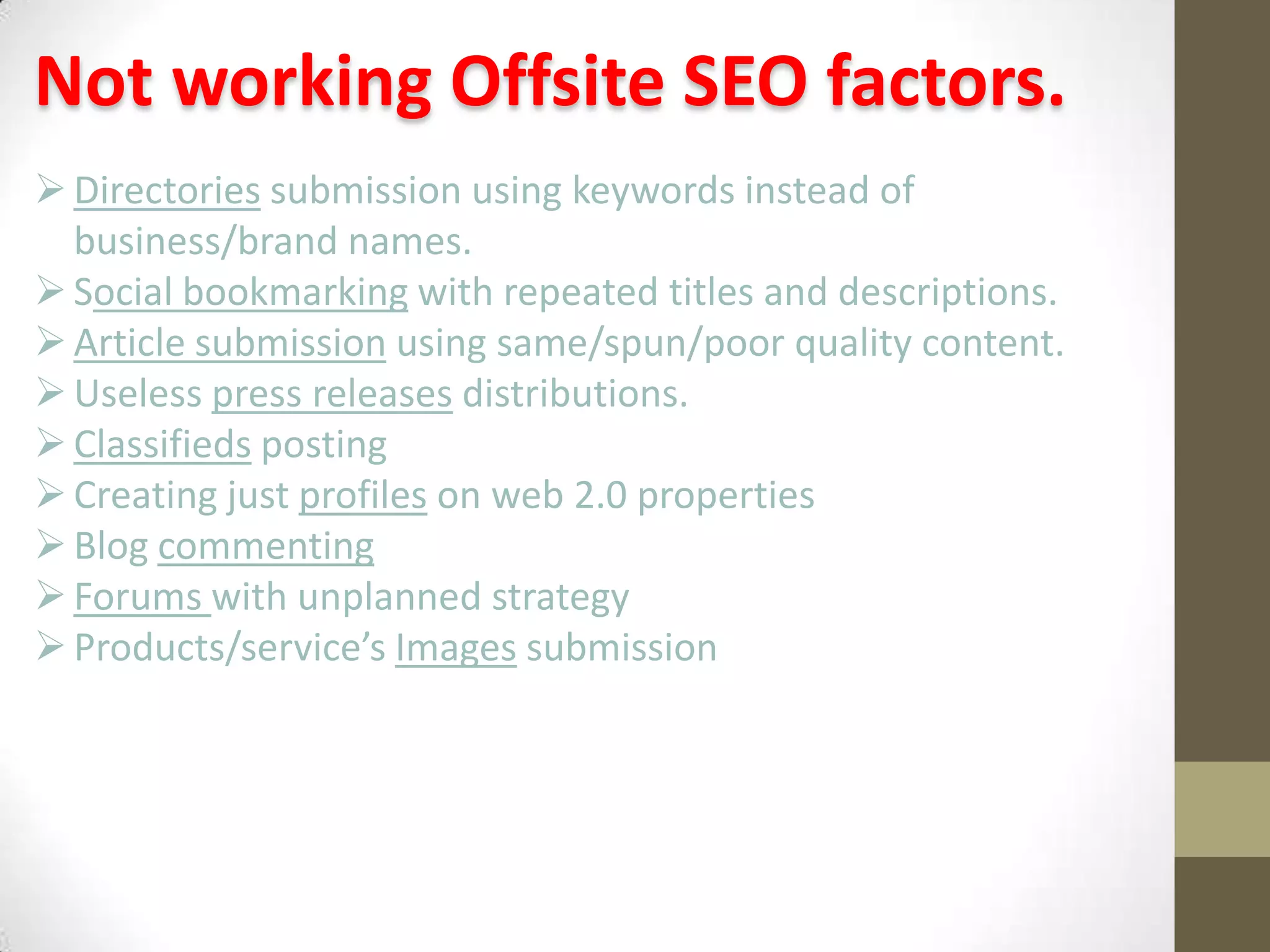 Not working Offsite SEO factors.
 Directories submission using keywords instead of
business/brand names.
 Social bookmarking with repeated titles and descriptions.
 Article submission using same/spun/poor quality content.
 Useless press releases distributions.
 Classifieds posting
 Creating just profiles on web 2.0 properties
 Blog commenting
 Forums with unplanned strategy
 Products/service’s Images submission

 