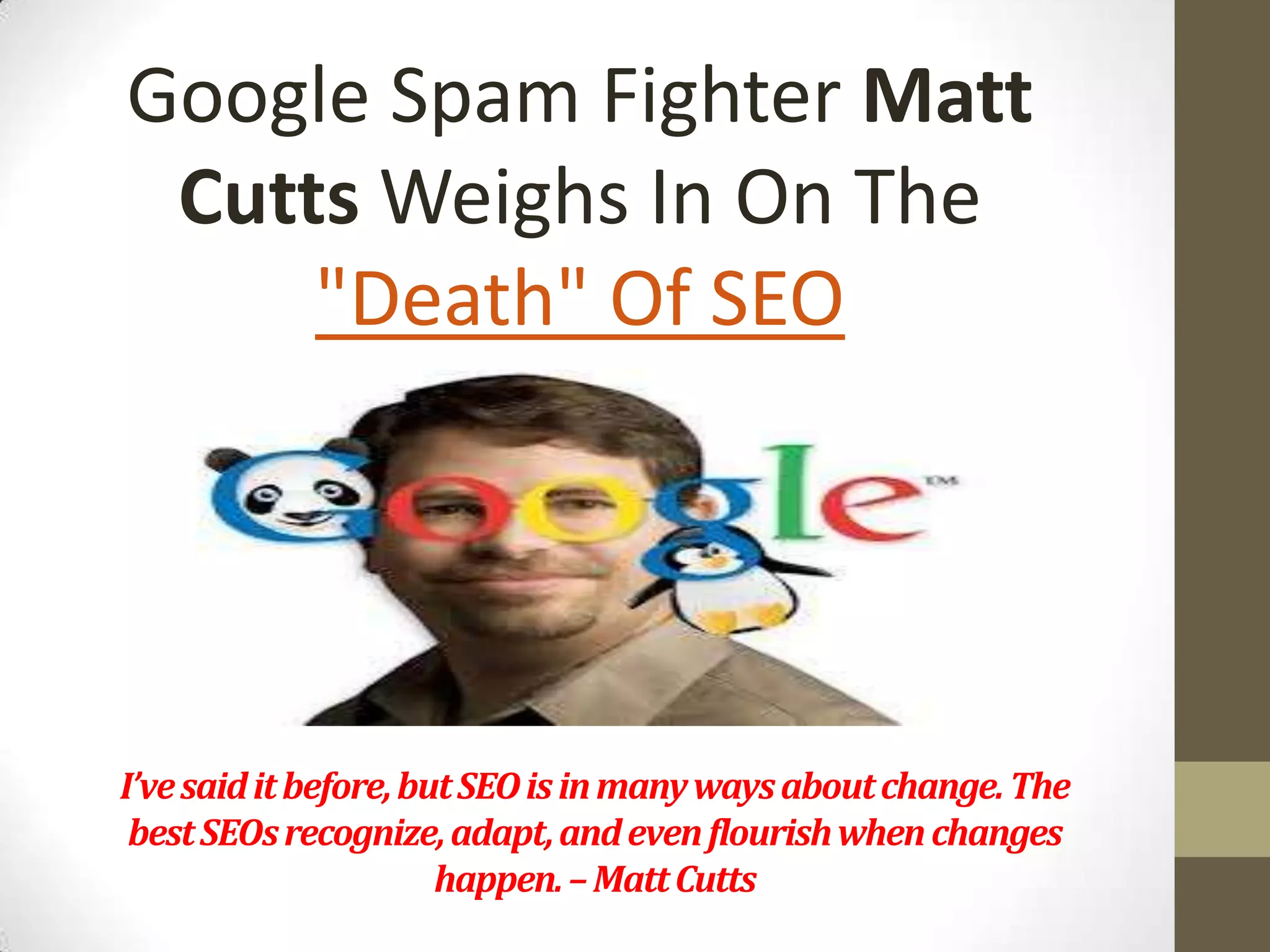 Google Spam Fighter Matt
Cutts Weighs In On The
"Death" Of SEO

I’ve said it before, but SEO is in many ways about change. The
best SEOs recognize, adapt, and even flourish when changes
happen. – Matt Cutts

 