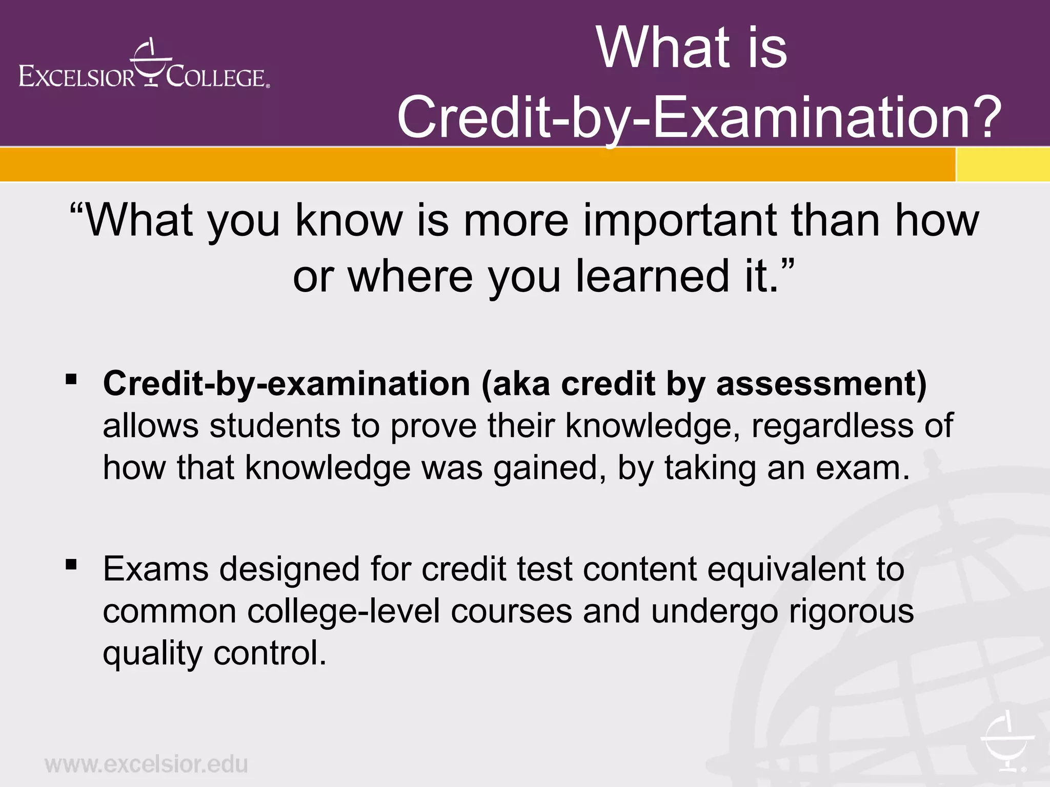 What is
Credit-by-Examination?
“What you know is more important than how
or where you learned it.”
 Credit-by-examination (aka credit by assessment)
allows students to prove their knowledge, regardless of
how that knowledge was gained, by taking an exam.
 Exams designed for credit test content equivalent to
common college-level courses and undergo rigorous
quality control.
 