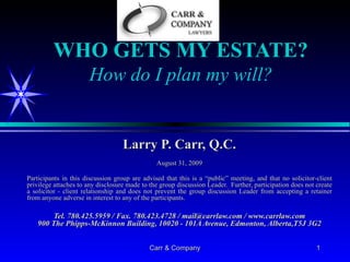 WHO GETS MY ESTATE? How do I plan my will? Larry P. Carr, Q.C. August 31, 2009 Participants in this discussion group are advised that this is a “public” meeting, and that no solicitor-client privilege attaches to any disclosure made to the group discussion Leader.  Further, participation does not create a solicitor - client relationship and does not prevent the group discussion Leader from accepting a retainer from anyone adverse in interest to any of the participants. Tel. 780.425.5959 / Fax. 780.423.4728 / mail@carrlaw.com / www.carrlaw.com 900 The Phipps-McKinnon Building, 10020 - 101A Avenue, Edmonton, Alberta,T5J 3G2 1 Carr & Company 