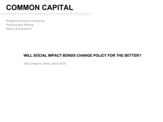 WILL SOCIAL IMPACT BONDS CHANGE POLICY FOR THE BETTER?
Dan Gregory, Paris, April 2015
COMMON CAPITAL
Mutual and social enterprise
Funding and finance
Policy and practice
 