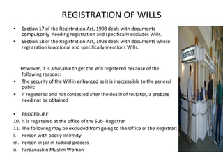 REGISTRATION OF WILLS Section 17  of the Registration Act, 1908 deals with documents  compulsorily  needing registration and specifically excludes Wills. Section 18  of the Registration Act, 1908 deals with documents where registration is  optional  and specifically mentions Wills. However, it is advisable to get the Will registered because of the following reasons: The  security  of the Will is  enhanced  as it is inaccessible to the general public If registered and not contested after the death of testator, a  probate need not be obtained PROCEDURE: It is registered at the office of the Sub- Registrar The following may be excluded from going to the Office of the Registrar: Person with bodily infirmity Person in jail in Judicial process Pardanashin Muslim Woman 