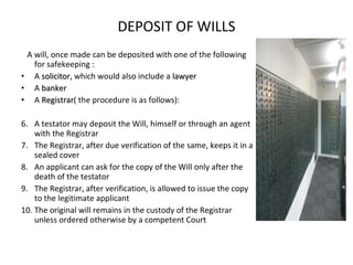 DEPOSIT OF WILLS A will, once made can be deposited with one of the following for safekeeping : A  solicitor,  which would also include a  lawyer A  banker A  Registrar ( the procedure is as follows): A testator may deposit the Will, himself or through an agent with the Registrar The Registrar, after due verification of the same, keeps it in a sealed cover An applicant can ask for the copy of the Will only after the death of the testator The Registrar, after verification, is allowed to issue the copy to the legitimate applicant The original will remains in the custody of the Registrar unless ordered otherwise by a competent Court 
