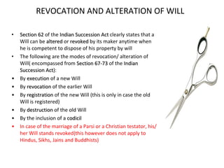 REVOCATION AND ALTERATION OF WILL Section 62  of the  Indian Succession Act  clearly states that a Will can be  altered  or  revoked  by its maker anytime when he is competent to dispose of his property by will The following are the modes of revocation/ alteration of Will( encompassed from  Section 67-73  of the  Indian Succession Act ): By  execution  of a new Will By  revocation  of the earlier Will By  registration  of the new Will (this is only in case the old Will is registered) By  destruction  of the old Will By the inclusion of a  codicil In case of the marriage of a Parsi or a Christian testator, his/her Will stands revoked(this however does not apply to Hindus, Sikhs, Jains and Buddhists) 