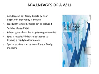 ADVANTAGES OF A WILL Avoidance of any  family dispute  by clear disposition of property in the will Fraudulent  family members can be excluded Sensible  choice today Advantageous from the  tax planning  perspective Special responsibilities can be catered to towards a  needy family member Special provision can be made for  non family members 