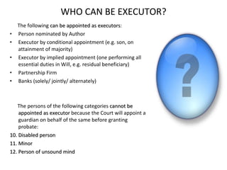 WHO CAN BE EXECUTOR? The following  can be appointed as executors : Person nominated by Author Executor by conditional appointment (e.g. son, on attainment of majority) Executor by implied appointment (one performing all essential duties in Will, e.g. residual beneficiary) Partnership Firm Banks (solely/ jointly/ alternately) The persons of the following categories  cannot be appointed as executor  because the Court will appoint a guardian on behalf of the same before granting probate: Disabled person Minor Person of unsound mind 