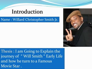 Introduction
Name : Willard Christopher Smith Jr.
Thesis : I am Going to Explain the
journey of “ Will Smith “ Early Life
and how he turn to a Famous
Movie Star .
 