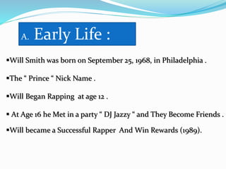 A. Early Life :
Will Smith was born on September 25, 1968, in Philadelphia .
The “ Prince “ Nick Name .
Will Began Rapping at age 12 .
 At Age 16 he Met in a party “ DJ Jazzy “ and They Become Friends .
Will became a Successful Rapper And Win Rewards (1989).
 