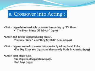 B. Crossover into Acting :
Smith began his remarkable crossover into acting by TV Show :
 “ The Fresh Prince Of Bel-Air “ (1990)
Smith and Towne kept producing music .
“SummerTime “ and “Ring My Bell “ Album (1991)
Smith began a second crossover into movies By taking Small Roles .
The Day Takes You (1992) and the comedy Made In America (1993)
Smith First Major Role .
Six Degrees of Separation (1993).
Bad Boys (1995).
 