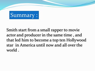 Smith start from a small rapper to movie
actor and producer in the same time , and
that led him to become a top ten Hollywood
star in America until now and all over the
world .
Summary :
 