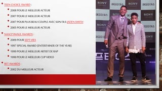 • TEEN CHOICE AWARD :
• 2008 POUR LE MEILLEUR ACTEUR
• 2007 POUR LE MEILLEUR ACTEUR
• 2007 POUR PLUS BEAU COUPLE AVEC SON FILS JADEN SMITH
• 2005 POUR LE MEILLEUR ACTEUR
• NAACP IMAGE AWARDS :
• 2009 POUR SEPT VIES
• 1997 SPECIAL AWARD (ENTERTAINER OF THE YEAR)
• 1999 POUR LE MEILLEUR ARTIST DE RAP
• 1999 POUR LE MEILLEUR CLIP VIDEO
• BET AWARDS :
• 2002 DU MEILLEUR ACTEUR
 