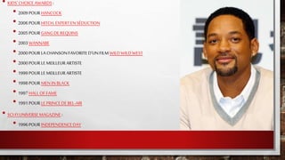 • KIDS'CHOICE AWARDS:
• 2009POURHANCOCK
• 2006POURHITCH, EXPERTENSÉDUCTION
• 2005POURGANGDEREQUINS
• 2003WANNABE
• 2000POURLACHANSONFAVORITED'UNFILM WILDWILDWEST
• 2000POURLEMEILLEURARTISTE
• 1999POURLEMEILLEURARTISTE
• 1998POURMENIN BLACK
• 1997HALLOFFAME
• 1991POURLEPRINCEDEBEL-AIR
• SCI-FI UNIVERSEMAGAZINE :
• 1996POURINDEPENDENCEDAY
 