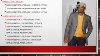• PEOPLE'S CHOICE AWARDS :
• 2009 POUR LA STAR MASCULINE FAVORITE DE L'ANNÉE
• 2009 POUR LA STAR D'ACTION FAVORITE DE L'ANNÉE
• 2005 POUR LA STAR MASCULINE FAVORITE DE L'ANNÉE
• AMERICAN MUSIC AWARD :
• 2005 POUR L'ARTISTE MASCULIN DE L'ANNÉE
• 2000 POUR LE MEILLEUR ARTISTE DE POP/ROCK
• 1999 POUR LE MEILLEUR ARTISTE DE POP/ROCK
LE MEILLEUR ALBUM DE POP/ROCK
LE MEILLEUR ALBUM DE SOUL/R&B
• 1992 POUR LE MEILLEUR ALBUM DE RAP/ROCK
• 1989 POUR LE MEILLEUR ALBUM DE RAP/ROCK
LE MEILLEUR ALBUM DE RAP/ROCK
 