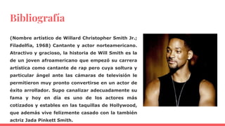 Bibliografía
(Nombre artístico de Willard Christopher Smith Jr.;
Filadelfia, 1968) Cantante y actor norteamericano.
Atractivo y gracioso, la historia de Will Smith es la
de un joven afroamericano que empezó su carrera
artística como cantante de rap pero cuya soltura y
particular ángel ante las cámaras de televisión le
permitieron muy pronto convertirse en un actor de
éxito arrollador. Supo canalizar adecuadamente su
fama y hoy en día es uno de los actores más
cotizados y estables en las taquillas de Hollywood,
que además vive felizmente casado con la también
actriz Jada Pinkett Smith.
 