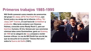 Primeros trabajos 1985-1995
Will Smith comenzó como maestro de ceremonias
del grupo DJ Jazzy Jeff & The Fresh Prince, que
formó junto a su amigo de la infancia Jeffrey "DJ
Jazzy Jeff" Townes, el cual hacía de turntablism y
productor. Más tarde contaron con Clarence
Holmes, conocido como Ready Rock C, para ser
beat box humano. El trío, famoso por sus canciones
cómicas tales como Summertime, ganó un Grammy
en 1988 en la categoría de rap y empezó a recibir
buenas críticas. La voz de Will Smith fue una de las
que se escuchó en la canción "Voices that care",
sobre la Guerra del Golfo (1991).
 