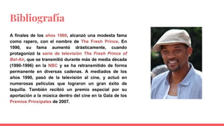 Bibliografía
A finales de los años 1980, alcanzó una modesta fama
como rapero, con el nombre de The Fresh Prince. En
1990, su fama aumentó drásticamente, cuando
protagonizó la serie de televisión The Fresh Prince of
Bel-Air, que se transmitió durante más de media década
(1990-1996) en la NBC y se ha retransmitido de forma
permanente en diversas cadenas. A mediados de los
años 1990, pasó de la televisión al cine, y actuó en
numerosas películas que lograron un gran éxito de
taquilla. También recibió un premio especial por su
aportación a la música dentro del cine en la Gala de los
Premios Principales de 2007.
 