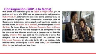 Consagración (2001 a la fecha)
Will Smith fue nominado para el Óscar al mejor actor, por la
película Ali, en el año 2001, por su interpretación del boxeador
Muhammad Ali, anteriormente conocido como Cassius Clay, en
una película biográfica. Fue nuevamente nominado para el
Óscar como Mejor Actor por su papel en otra película basada en
hechos reales, En busca de la felicidad, donde interpretó a Chris
Gardner. Su tercer álbum en Columbia Records, Born to Reign,
publicado en el 2002, fue una decepción, en comparación con
las ventas de sus álbumes anteriores, y, después de un despido
rápido, Greatest Hits, que casi no fue anunciado a todos, fue
relegado por la compañía. Luego firmó un contrato con
Interscope Records. Un año más tarde, él y su esposa, Jada
Pinkett Smith, crearon para la UPN (más tarde, CW) la comedia
All of Us, que se inspira en sus vidas.
 