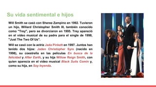 Su vida sentimental e hijos
Will Smith se casó con Sheree Zampino en 1992. Tuvieron
un hijo, Willard Christopher Smith III, también conocido
como "Trey", pero se divorciaron en 1995. Trey apareció
en el vídeo musical de su padre para el single de 1998,
"Just The Two Of Us".
Will se casó con la actriz Jada Pinkett en 1997. Juntos han
tenido dos hijos: Jaden Christopher Syre (nacido en
1998), su coestrella en las películas En busca de la
felicidad y After Earth, y su hija Willow Reign Smith, con
quien aparecía en el vídeo musical Black Suits Comin y,
como su hija, en Soy leyenda.
 
