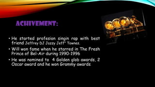 ACHIVEMENT:
• He started profesion singin rap with best
friend Jeffrey DJ Jazzy Jeff" Townes.
• Will won fame when he starred in The Fresh
Prince of Bel-Air during 1990-1996
• He was nomined to 4 Golden glob awards, 2
Oscar award and he won Grammy awards.
 