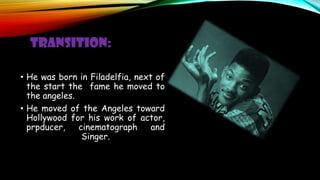 TRANSITION:
• He was born in Filadelfia, next of
the start the fame he moved to
the angeles.
• He moved of the Angeles toward
Hollywood for his work of actor,
prpducer, cinematograph and
Singer.
 