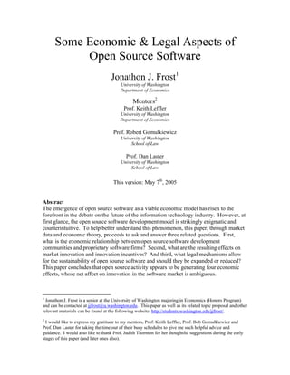 Some Economic & Legal Aspects of
           Open Source Software
                                    Jonathon J. Frost1
                                         University of Washington
                                         Department of Economics

                                               Mentors2
                                          Prof. Keith Leffler
                                         University of Washington
                                         Department of Economics

                                     Prof. Robert Gomulkiewicz
                                         University of Washington
                                              School of Law

                                            Prof. Dan Laster
                                         University of Washington
                                              School of Law


                                     This version: May 7th, 2005


Abstract
The emergence of open source software as a viable economic model has risen to the
forefront in the debate on the future of the information technology industry. However, at
first glance, the open source software development model is strikingly enigmatic and
counterintuitive. To help better understand this phenomenon, this paper, through market
data and economic theory, proceeds to ask and answer three related questions. First,
what is the economic relationship between open source software development
communities and proprietary software firms? Second, what are the resulting effects on
market innovation and innovation incentives? And third, what legal mechanisms allow
for the sustainability of open source software and should they be expanded or reduced?
This paper concludes that open source activity appears to be generating four economic
effects, whose net affect on innovation in the software market is ambiguous.



1
  Jonathon J. Frost is a senior at the University of Washington majoring in Economics (Honors Program)
and can be contacted at jjfrost@u.washington.edu. This paper as well as its related topic proposal and other
relevant materials can be found at the following website: http://students.washington.edu/jjfrost/.
2
  I would like to express my gratitude to my mentors, Prof. Keith Leffler, Prof. Bob Gomulkiewicz and
Prof. Dan Laster for taking the time out of their busy schedules to give me such helpful advice and
guidance. I would also like to thank Prof. Judith Thornton for her thoughtful suggestions during the early
stages of this paper (and later ones also).
 