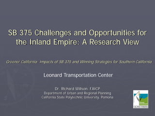 SB 375 Challenges and Opportunities for
   the Inland Empire: A Research View

Greener California: Impacts of SB 375 and Winning Strategies for Southern California


                     Leonard Transportation Center

                            Dr. Richard Willson, FAICP
                     Department of Urban and Regional Planning
                    California State Polytechnic University, Pomona
 