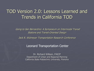 TOD Version 2.0: Lessons Learned and
      Trends in California TOD

   Going to San Bernardino: A Symposium on Intermodal Transit
              Stations and Transit-Oriented Design

     Jack R. Widmeyer Transportation Research Conference


            Leonard Transportation Center

                   Dr. Richard Willson, FAICP
            Department of Urban and Regional Planning
           California State Polytechnic University, Pomona
 