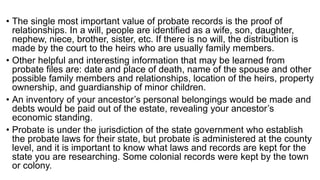 • The single most important value of probate records is the proof of
relationships. In a will, people are identified as a wife, son, daughter,
nephew, niece, brother, sister, etc. If there is no will, the distribution is
made by the court to the heirs who are usually family members.
• Other helpful and interesting information that may be learned from
probate files are: date and place of death, name of the spouse and other
possible family members and relationships, location of the heirs, property
ownership, and guardianship of minor children.
• An inventory of your ancestor’s personal belongings would be made and
debts would be paid out of the estate, revealing your ancestor’s
economic standing.
• Probate is under the jurisdiction of the state government who establish
the probate laws for their state, but probate is administered at the county
level, and it is important to know what laws and records are kept for the
state you are researching. Some colonial records were kept by the town
or colony.
 