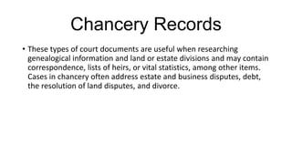 Chancery Records
• These types of court documents are useful when researching
genealogical information and land or estate divisions and may contain
correspondence, lists of heirs, or vital statistics, among other items.
Cases in chancery often address estate and business disputes, debt,
the resolution of land disputes, and divorce.
 