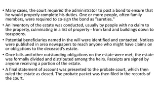 • Many cases, the court required the administrator to post a bond to ensure that
he would properly complete his duties. One or more people, often family
members, were required to co-sign the bond as "sureties."
• An inventory of the estate was conducted, usually by people with no claim to
the property, culminating in a list of property - from land and buildings down to
teaspoons.
• Potential beneficiaries named in the will were identified and contacted. Notices
were published in area newspapers to reach anyone who might have claims on
or obligations to the deceased's estate.
• Once bills and other outstanding obligations on the estate were met, the estate
was formally divided and distributed among the heirs. Receipts are signed by
anyone receiving a portion of the estate.
• A final statement of account was presented to the probate court, which then
ruled the estate as closed. The probate packet was then filed in the records of
the court.
 