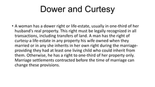 Dower and Curtesy
• A woman has a dower right or life-estate, usually in one-third of her
husband's real property. This right must be legally recognized in all
transactions, including transfers of land. A man has the right of
curtesy-a life-estate in any property his wife owned when they
married or in any she inherits in her own right during the marriage-
providing they had at least one living child who could inherit from
them. Otherwise, he has a right to one-third of her property only.
Marriage settlements contracted before the time of marriage can
change these provisions.
 