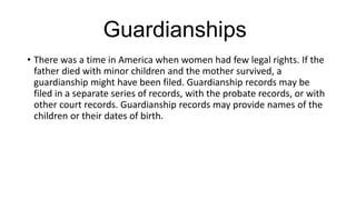Guardianships
• There was a time in America when women had few legal rights. If the
father died with minor children and the mother survived, a
guardianship might have been filed. Guardianship records may be
filed in a separate series of records, with the probate records, or with
other court records. Guardianship records may provide names of the
children or their dates of birth.
 