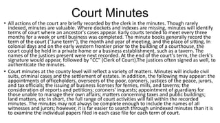 Court Minutes
• All actions of the court are briefly recorded by the clerk in the minutes. Though rarely
indexed, minutes are valuable. Where dockets and indexes are missing, minutes will identify
terms of court where an ancestor's cases appear. Early courts tended to meet every three
months for a week or until business was completed. The minute books generally record the
term of the court ("June term"), the month and year of meeting, and the place of sitting. In
colonial days and on the early western frontier prior to the building of a courthouse, the
court could be held in a private home or a business establishment, such as a tavern. The
names of the justices present were next recorded. At the end of the court's term, the clerk's
signature would appear, followed by "CC" (Clerk of Court).The justices often signed as well, to
authenticate the minutes.
• Court minutes at the county level will reflect a variety of matters. Minutes will include civil
suits, criminal cases and the settlement of estates. In addition, the following may appear: the
appointments of officeholders, overseers of the poor, coroners, justices of the peace, jurors,
and tax officials; the issuing of business licenses for ferries, mills, and taverns; the
consideration of reports and petitions; coroners' inquests; appointment of guardians for
those unable to manage their own affairs; matters concerning taxes and public buildings;
land matters, etc In short, the full range of court activities will fall within the recorded
minutes. The minutes may not always be complete enough to include the names of all
witnesses and jurors; however, it is far easier to search through unindexed minutes than it is
to examine the individual papers filed in each case file for each term of court.
 