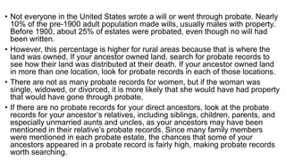 • Not everyone in the United States wrote a will or went through probate. Nearly
10% of the pre-1900 adult population made wills, usually males with property.
Before 1900, about 25% of estates were probated, even though no will had
been written.
• However, this percentage is higher for rural areas because that is where the
land was owned. If your ancestor owned land, search for probate records to
see how their land was distributed at their death. If your ancestor owned land
in more than one location, look for probate records in each of those locations.
• There are not as many probate records for women, but if the woman was
single, widowed, or divorced, it is more likely that she would have had property
that would have gone through probate.
• If there are no probate records for your direct ancestors, look at the probate
records for your ancestor’s relatives, including siblings, children, parents, and
especially unmarried aunts and uncles, as your ancestors may have been
mentioned in their relative’s probate records. Since many family members
were mentioned in each probate estate, the chances that some of your
ancestors appeared in a probate record is fairly high, making probate records
worth searching.
 