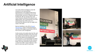 Let's talk artiﬁcial intelligence (AI). We
continue to see extraordinary
developments in the digital health space.
Advancements in technology such as 3D-
printed limbs, and micro-computer pills are
leading this. We are moving closer and
closer towards a blend of our physical and
digital bodies. One of the keynotes was
both inspirational and a little scary, as it
discussed the advances that we might
soon make in this ﬁeld.

 

Martine Rothblatt is the CEO of United
Therapeutics, author of Virtually Human,
and one of the highest paid female CEOs in
the US. She is also transgender.

!
In this session, she spoke about her life,
and of her radically innovative work. One of
the key subjects in the talk that really
inspired me was the debate surrounding
cyber consciousness, or AI. Speciﬁcally, the
ability of a machine to think and feel like a
human being. This may sound like science
ﬁction - a scene from 2001: A Space
Odyssey or Her - but it is very real, and it is
very near.
Artiﬁcial intelligence
 