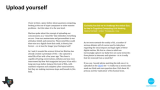 Upload yourself
As we move towards the reality of AI, a number of
serious debates will of course need to take place
regarding the social impact and legal rights of these
digital entities. We live in a time in which we
increasingly capture our daily lives on social
networks - from photos to interests and opinions -
so is it really that far removed from a mind ﬁle?

 

If you can, I would advise watching the talk once it is
uploaded on the SXSW site – it really was a session
that made me think and even question how I felt
about AI, privacy and the ‘replication’ of the human
brain.
!
I have written a piece before about quantum
computing, looking at the use of super computers to
solve massive problems - but this takes it to the next
level.

 

Martine spoke about the concept of uploading our
consciousness as a “mind ﬁle” that embodies
everything we are - from our mannerisms and
personalities to our attitudes, beliefs and memories.
These mind ﬁles could then exist as a digital clone
that could, in theory, live forever – or at least far
longer your biological self!

 

It sounds like science ﬁction but Martine has already
created a prototype of this – she captured a mind ﬁle
of her wife a few years ago. The clone is capable of
having conversations, debates and was even
interviewed by New York magazine last year. It has
still a long way to go before being at the level of HAL,
with seamless response and complete cyber
consciousness, but they are making enormous leaps
and bounds in this ﬁeld.
Curiosity has led me to challenge the status quo, to
rise to Cognitive Computing & AI thinking
Martine Rothblatt - United Therapeutics Corp
 