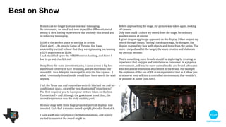 Best on show
Before approaching the stage, my picture was taken again, looking
off camera. 

Only then could I collect my sword from the stage. No ordinary
wooden sword of course. 

A giant dragon egg image appeared on the display, I then swiped
my sword through the air, “hitting” the dragon eggs. By doing so,
the display mapped my face with objects and items from the
series. The more I swiped and hit the target, the more creative and
elaborate my portrait became.

!
This is something more brands should be exploring by creating an
experience that engages and entertains a consumer in a physical
environment. It will lead to more earned media and brand
advocates who feel a stronger emotional attachment to the brand.
An example of this is the explosion of the use of VR as an
experiential tool as it allow you to immerse yourself in a controlled
environment, that wouldn't be possible at home (just now).
Brands can no longer just use one way messaging.

As consumers, we need and now expect the diﬀerentiator of
seeing and then having experiences that embody that brand
and re-enforce messaging.

!
SXSW is the perfect place to see that in action.

(Nerd alert)…. As an avid Game of Thrones fan, I was
undeniably excited to hear that they were planning on running
a GOT experience at SXSW. 

I had stumbled upon the #SXSWesteros hashtag, and knew I
had to go and check it out!

!
Away from the main downtown area, I came across a big box
warehouse covered in GOT branding.. and an enormous line
around it. As a delegate, I managed to skip the line - what I
eventually found inside would have been worth the wait
anyway.

!
I left the Texas sun and entered an entirely blacked out and
air-conditioned space, except for two illuminated
“experiences”. The ﬁrst required you to have your picture
taken on the lron Throne itself – and although the geek in me
loved this, the second experience was the truly exciting part.

!
A raised stage with three huge projected portrait displays was
revealed. Each had a wooden sword upright, placed in front of
it.

!
I have a soft spot for physical/digital installations, so I was very
excited to see what the reveal might be.
 