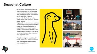 We are seeing an increasing culture of
sharing moments on the go (some would
say over sharing!) paired with the growing
consumption of bite sized content. These
are permanently attached to our online
profiles, which could come back at a later
date to haunt us. 

To grow with this movement, we see more
and more apps coming to the market that
enable the younger demographic to adopt
this and share time or location specific
content such as Snapchat, and Meerkat. It
also creates a feeling of urgency to be part
of something almost secret, as you know
once its gone it’s gone.

!
This offers exciting new possibilities for
brands and we have started to see some
great examples that have embraced these
new platforms…
Snapchat culture
 