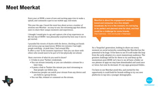 Meet Meerkat
As a ‘Snapchat' generation, looking to share our every moment
on social networks, something like Meerkat has the potential to
be huge. I’d be keen to see if it will make the leap from the
early adopters to a more mainstream audience. 

!
The greatest challenge will be for them to try and keep up the
momentum post-SXSW. Let’s face it, we all have a folder on
our phones of apps we may have downloaded and used once
or twice, but now lie dormant. It’s my apps graveyard folder.

!
I’m keen to see Meerkat avoid this, and excited for the
opportunity it could hold for brands willing to try out new
platforms to tap into a younger demographic.

Every year at SXSW, a wave of new and exciting apps try to make a
splash, and command a spot in our mobile app. real estate.

!
This year the app. I heard the most fuss about across a number of
sessions was Meerkat - an easy-to-use, live streaming app that
allows users to share their unique moments and experiences.

 

I thought I would give it a go and capture a bit of my experience on
the last day of SXSW. I was pleasantly surprised by how easy it was
to get started.

 

I pounded the streets of Austin with the device, checking out bands
and various pop-up experiences. Within ten minutes I had eight
people watching - at peak time, I had around ﬁfty. 

It oﬀers a real “in the moment experience” that you can share with
others who would want to be part of it but physically not attend.

!
 Basic overview

•  It links to your Twitter credentials.

• You can stream instantly, or you can schedule a stream for a
later time.

• It posts a link to Twitter the minute you start streaming so that
people can follow you.

• Numerous people can watch your stream from any device and
are held in a group forum.

• You can like, retweet or comment on the stream.
Meerkat is about the engagement between brand
and consumer via a live stream broadcast. As it is
in the moment, it’s not trying to be perfect and
planned shot for shot, and that could be a
challenge for some brands.
Pete Cashmore - CEO and Founder of Mashable
 