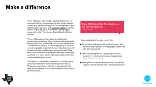 Make a diﬀerence
Some examples of how you can do this

!
• Be attentive and responsive on social media: pay
attention to how people are engaging with you
and take time to respond

!
• Oﬀer something of value: position yourself as a
resource to consumers when you engage, make
them want to come back

!
• Make positive, emotional connections: create real,
original content that resonates with your
audience.
There has been a a lot of talk regarding millennials (or
generation Y) currently coming through school, college
and moving into the work place. This demographic
have diﬀerent goals, passions and ways of working due
to the impact of growing up in an internet-enabled,
hyper connected world. They have a digital, liquid,
collective mindset.

!
These millennials are disrupting the traditional
processes in a good way. They challenge by breaking
the expectations of the brands and services they
engage with. The selection of options at their ﬁnger tips
(via a quick search on Google) impact on the way
organisations need to approach their relationships with
consumers. They now face a more level playing ﬁeld
with their customers and need to be more open and
transparent with this more enabled market sector.

!
This should be considered a positive, as it creates great
opportunities to have more meaningful interactions. 

To be seen now more as a friend or extension of who
they are, as opposed to the traditional product or
service provider model.

Every child is an artist, the trick is to be one
once you grow up.
Pabilo Piccaso
 