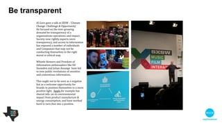 Al Gore gave a talk at SXSW : ‘Climate
Change: Challenge & Opportunity’ 

He focused on the ever-growing
demand for transparency of an
organisation’s operations and impact.
Society now rightly expects more
transparency, and access to
information has exposed a number of
individuals and companies that may not
be conducting themselves in the
correct moral or ethical way. 

!
Whistle blowers and Freedom of
Information ambassadors like Ed
Snowden and Julian Assange have led
to new public revelations of sensitive
and contentious information.

!
This ought not to be seen as a negative
but as a welcome opportunity for
brands to position themselves in a more
positive light. Apple for example has
shared info. on its environmental impact
from product manufacture & energy
consumption, and has worked hard to
turn that into a positive.

Be transparent
 