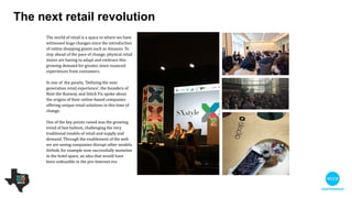 The world of retail is a space in which we have
witnessed huge changes since the introduction of
online shopping giants such as Amazon. To stay
ahead of the pace of change, physical retail stores
are having to adapt and embrace this growing
demand for greater, more nuanced experiences
from consumers.  

!
In one of the panels, 'Defining the next generation
retail experience', the founders of Rent the
Runway and Stitch Fix spoke about the origins of
their online-based companies, which offer unique
retail solutions in this time of change.

 
One of the key points raised was the growing trend
of fast fashion, challenging the very traditional
models of retail and supply and demand. Through
the enablement of the web we are seeing
companies disrupt other models. Airbnb, for
example, now successfully monetise in the hotel
space, an idea that would have been unfeasible in
the pre-Internet era.

If Airbnb has managed to disturb the rental market
so successfully imagine what could be achieved in
the retail market.
The next retail revolution
 